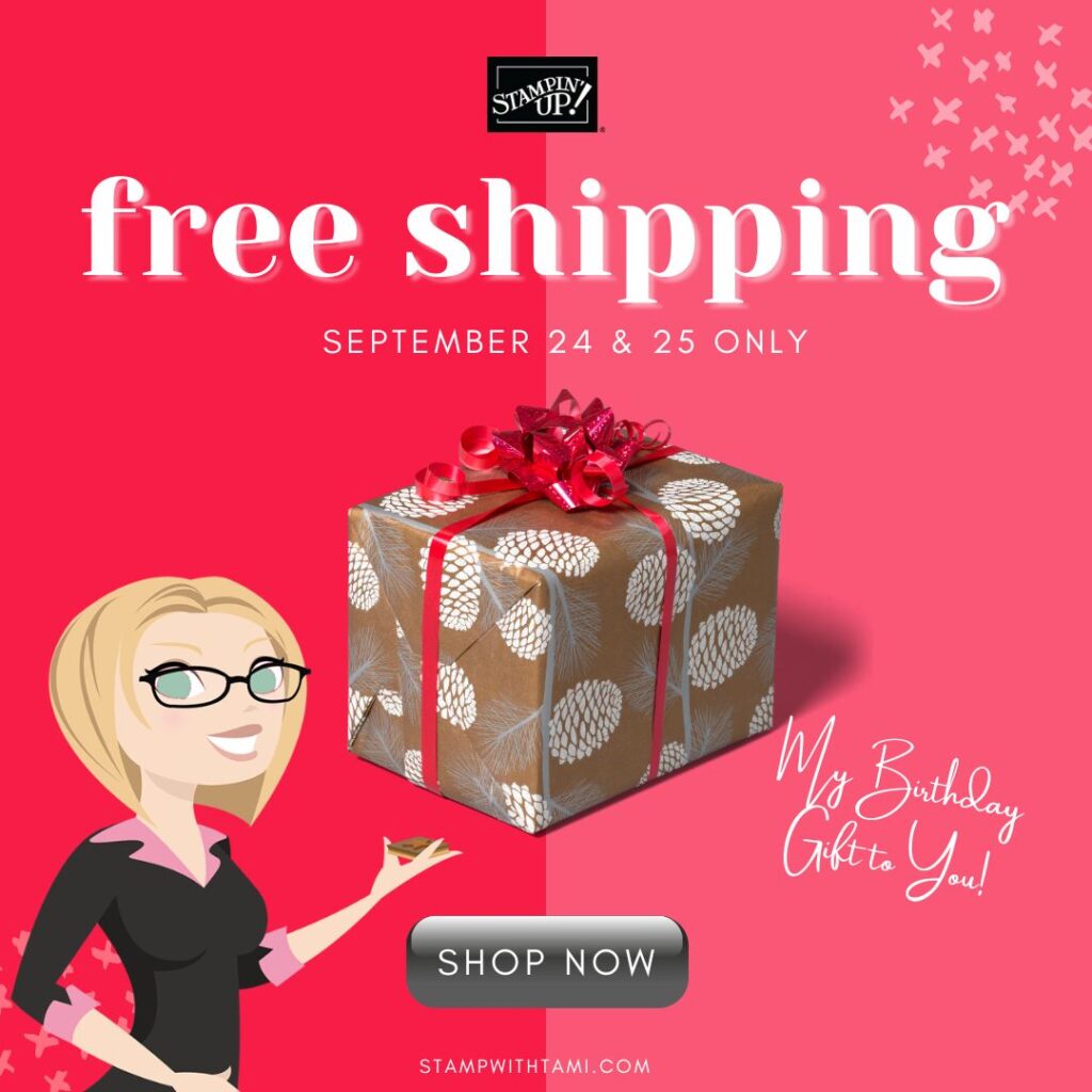 FREE SHIP - 2 DAYS ONLY  September 24 & 25   It's my birthday and I'm giving you the gifts to celebrate! I'm offering free shipping on Stampin up orders Saturday & Sunday only. This special offer is from me personally, so it needs to be entered by me in order to take advantage of the free shipping. My online store doesn't recognize my personal offers.  Be sure to email your order to me at tami@stampwithtami.com (see full details below).   Orders may include any current Stampin Up products that are available in my online store. All of my specials will apply:   WEEKLY SPECIALS  FREE TUTORIALS – HOSTESS CODE ORDERING GIFTS 60% OFF CLEARANCE RACK REFRESH   FREQUENT BUYER POINTS – earn free stamps with points  STAMPIN REWARDS - on orders over $150  If your order is over $100 you may want to consider the Demo Starter Kit, this also has free shipping AND you'll get $26 free. Click here      View Online Store**  **IMPORTANT: My store shopping cart won't recognize the sale because this is a personal sale from me. Screenshot your cart and email it to me with your address or see details below with how to order.  Often people shop in my online store, copy and paste their shopping cart into an email for easy entry (just don't actually submit the order online).